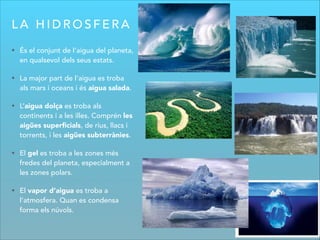 L A H I D R O S F E R A
• És el conjunt de l’aigua del planeta,
en qualsevol dels seus estats.
• La major part de l’aigua es troba
als mars i oceans i és aigua salada.
• L’aigua dolça es troba als
continents i a les illes. Comprén les
aigües superﬁcials, de rius, llacs i
torrents, i les aigües subterrànies.
• El gel es troba a les zones més
fredes del planeta, especialment a
les zones polars.
• El vapor d’aigua es troba a
l’atmosfera. Quan es condensa
forma els núvols.
 