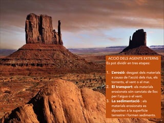 ACCIÓ DELS AGENTS EXTERNS
Es pot dividir en tres etapes:
!
1. L’erosió: desgast dels materials
a causa de l’acció dels rius, els
torrents, el vent o el mar.
2. El transport: els materials
erosionats són canviats de lloc
per l’aigua o el vent.
3. La sedimentació : els
materials erosionats es
dipositen a la superfície
terrestre i formen sediments.
 