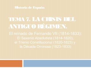 TEMA 7. LA CRISIS DEL
ANTIGUO RÉGIMEN.
Historia de España
El reinado de Fernando VII (1814-1833):
El Sexenio Absolutista (1814-1820),
el Trienio Constitucional (1820-1823) y
la Década Ominosa (1823-1833)
 