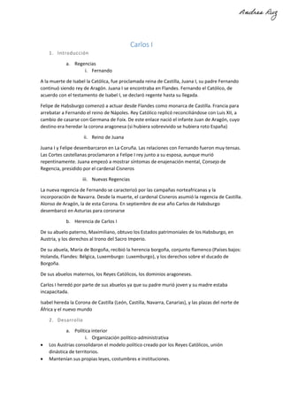 Carlos I
1. Introducción
a. Regencias
i. Fernando
A la muerte de Isabel la Católica, fue proclamada reina de Castilla, Juana I, su padre Fernando
continuó siendo rey de Aragón. Juana I se encontraba en Flandes. Fernando el Católico, de
acuerdo con el testamento de Isabel I, se declaró regente hasta su llegada.
Felipe de Habsburgo comenzó a actuar desde Flandes como monarca de Castilla. Francia para
arrebatar a Fernando el reino de Nápoles. Rey Católico replicó reconciliándose con Luis XII, a
cambio de casarse con Germana de Foix. De este enlace nació el infante Juan de Aragón, cuyo
destino era heredar la corona aragonesa (si hubiera sobrevivido se hubiera roto España)
ii. Reino de Juana
Juana I y Felipe desembarcaron en La Coruña. Las relaciones con Fernando fueron muy tensas.
Las Cortes castellanas proclamaron a Felipe I rey junto a su esposa, aunque murió
repentinamente. Juana empezó a mostrar síntomas de enajenación mental, Consejo de
Regencia, presidido por el cardenal Cisneros
iii. Nuevas Regencias
La nueva regencia de Fernando se caracterizó por las campañas norteafricanas y la
incorporación de Navarra. Desde la muerte, el cardenal Cisneros asumió la regencia de Castilla.
Alonso de Aragón, la de esta Corona. En septiembre de ese año Carlos de Habsburgo
desembarcó en Asturias para coronarse
b. Herencia de Carlos I
De su abuelo paterno, Maximiliano, obtuvo los Estados patrimoniales de los Habsburgo, en
Austria, y los derechos al trono del Sacro Imperio.
De su abuela, María de Borgoña, recibió la herencia borgoña, conjunto flamenco (Países bajos:
Holanda, Flandes: Bélgica, Luxemburgo: Luxemburgo), y los derechos sobre el ducado de
Borgoña.
De sus abuelos maternos, los Reyes Católicos, los dominios aragoneses.
Carlos I heredó por parte de sus abuelos ya que su padre murió joven y su madre estaba
incapacitada.
Isabel hereda la Corona de Castilla (León, Castilla, Navarra, Canarias), y las plazas del norte de
África y el nuevo mundo
2. Desarrollo
a. Política interior
i. Organización político-administrativa
• Los Austrias consolidaron el modelo político creado por los Reyes Católicos, unión
dinástica de territorios.
• Mantenían sus propias leyes, costumbres e instituciones.
 