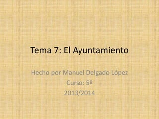 Tema 7: El Ayuntamiento
Hecho por Manuel Delgado López
Curso: 5º
2013/2014
 