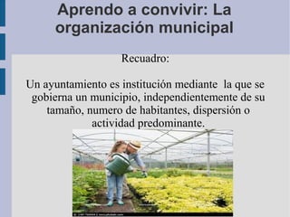 Aprendo a convivir: La
organización municipal
Recuadro:
Un ayuntamiento es institución mediante la que se
gobierna un municipio, independientemente de su
tamaño, numero de habitantes, dispersión o
actividad predominante.
 