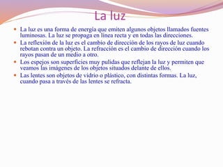 La luz
 La luz es una forma de energía que emiten algunos objetos llamados fuentes
luminosas. La luz se propaga en línea recta y en todas las direcciones.
 La reflexión de la luz es el cambio de dirección de los rayos de luz cuando
rebotan contra un objeto. La refracción es el cambio de dirección cuando los
rayos pasan de un medio a otro.
 Los espejos son superficies muy pulidas que reflejan la luz y permiten que
veamos las imágenes de los objetos situados delante de ellos.
 Las lentes son objetos de vidrio o plástico, con distintas formas. La luz,
cuando pasa a través de las lentes se refracta.
 