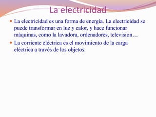 La electricidad
 La electricidad es una forma de energía. La electricidad se
puede transformar en luz y calor, y hace funcionar
máquinas, como la lavadora, ordenadores, television…
 La corriente eléctrica es el movimiento de la carga
eléctrica a través de los objetos.
 