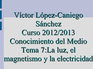 Víctor López-Caniego
         Sánchez
    Curso 2012/2013
 Conocimiento del Medio
    Tema 7:La luz, el
magnetismo y la electricidad
 