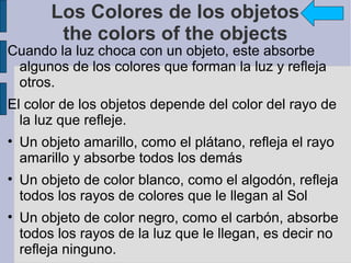 Los Colores de los objetos
        the colors of the objects
Cuando la luz choca con un objeto, este absorbe
 algunos de los colores que forman la luz y refleja
 otros.
El color de los objetos depende del color del rayo de
  la luz que refleje.
• Un objeto amarillo, como el plátano, refleja el rayo
  amarillo y absorbe todos los demás
• Un objeto de color blanco, como el algodón, refleja
  todos los rayos de colores que le llegan al Sol
• Un objeto de color negro, como el carbón, absorbe
  todos los rayos de la luz que le llegan, es decir no
  refleja ninguno.
 