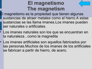 El magnetismo
                The magnetism
El magnetismo es la propiedad que tienen algunas
  sustancias de atraer metales como el hierro.A estas
  sustancias se las llama imanes.Los imanes pueden
  ser naturales o artificiales.
• Los imanes naturales son los que se encuentran en
  la naturaleza , como la magnetita
• Los imanes artificiales son aquellos fabricados por
  las personas.Muchos de los imanes de los artificiales
  se fabrican a partir de hierro, de acero.
 