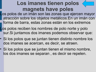 Los imanes tienen polos
            magnets have poles
Los polos de un imán son las zonas que ejercen mayor
  atracción sobre los objetos metálicos.En un imán con
  forma de barra, estas zonas están en los extremos
Los polos reciben los nombres de polo norte y polo
  sur.Si juntamos dos imanes podemos observar que:
• Si los polos que se juntan tienen distinto nombre los
  dos imanes se acercan, es decir, se atraen.
• Si los polos que se juntan tienen el mismo nombre,
  los dos imanes se separan , es decir se repelen.
 