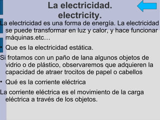 La electricidad.
                   electricity.
La electricidad es una forma de energía. La electricidad
  se puede transformar en luz y calor, y hace funcionar
  máquinas.etc…
• Que es la electricidad estática.
Si frotamos con un paño de lana algunos objetos de
  vidrio o de plástico, observaremos que adquieren la
  capacidad de atraer trocitos de papel o cabellos
• Qué es la corriente eléctrica
La corriente eléctrica es el movimiento de la carga
  eléctrica a través de los objetos.
 