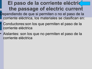 El paso de la corriente eléctrica
    the passage of electric current
Dependiendo de que si permiten o no el paso de la
 corriente eléctrica, los materiales se clasifican en:
• Conductores:son los que permiten el paso de la
  corriente eléctrica
• Aislantes: son los que no permiten el paso de la
  corriente eléctrica
 
