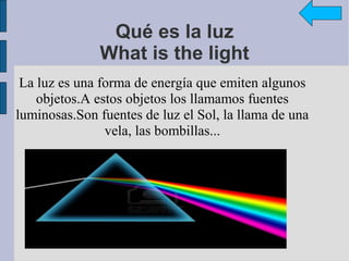 Qué es la luz
              What is the light
 La luz es una forma de energía que emiten algunos
    objetos.A estos objetos los llamamos fuentes
luminosas.Son fuentes de luz el Sol, la llama de una
                vela, las bombillas...
 