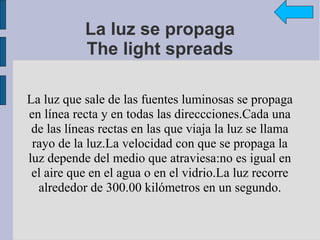 La luz se propaga
           The light spreads

La luz que sale de las fuentes luminosas se propaga
en línea recta y en todas las direccciones.Cada una
 de las líneas rectas en las que viaja la luz se llama
 rayo de la luz.La velocidad con que se propaga la
luz depende del medio que atraviesa:no es igual en
 el aire que en el agua o en el vidrio.La luz recorre
  alrededor de 300.00 kilómetros en un segundo.
 