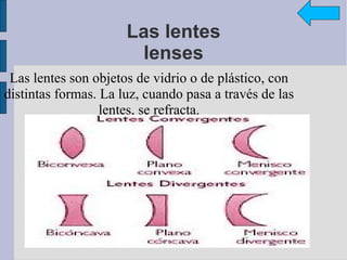 Las lentes
                        lenses
 Las lentes son objetos de vidrio o de plástico, con
distintas formas. La luz, cuando pasa a través de las
                  lentes, se refracta.
 