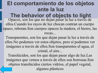 El comportamiento de los objetos
             ante la luz
   The behavior of objects to light
   Opacos, son los que no dejan pasar la luz a través de
 ellos.Cuando los rayos de luz chocan contran un cuerpo
opaco, rebotan.Son cuerpos opacos la madera, el hierro, las
                            rocas...
 Transparentes, son los que dejan pasar la luz a través de
 ellos.No podemos ver estos objetos, pero sí podemos ver
  imágenes a través de ellos.Son transparentes el agua, el
                       cristal, el aire...
   Translúcidos, son los que dejan pasar algo de luz.Las
  imágenes que vemos a través de ellos son borrosas.Son
    objetos translúcidos ciertos vidrios, el papel vegetal,
                      algunos plásticos
 