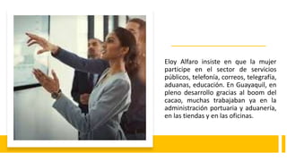Eloy Alfaro insiste en que la mujer
participe en el sector de servicios
públicos, telefonía, correos, telegrafía,
aduanas, educación. En Guayaquil, en
pleno desarrollo gracias al boom del
cacao, muchas trabajaban ya en la
administración portuaria y aduanería,
en las tiendas y en las oficinas.
 