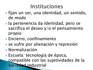  fijan un ser, una identidad, un sentido,
de modo
 la pertenencia da identidad, pero se
sacrifica el deseo y/o el pensamiento
propio
 Encierro, confinamiento
 se sufre por alienación y represión
 Normalización
 Escuela: tecnología de época,
compatible con las sujetividades de la
sociedad industrial
 
