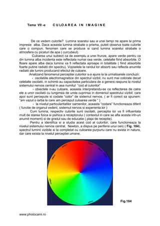 Tema VII -a        C U LO A R E A I N I M A G I N E



          De ce vedem culorile? Lumina soarelui sau a unei lampi ne apare la prima
impresie alba. Daca aceasta lumina strabate o prisma, puteti observa toate culorile
care o compun, fenomen care se produce si cand lumina soarelui strabate o
atmosfera cu picaturi de apa ( curcubeul).
           Culoarea unui subiect ca de exemplu a unei frunze, apare verde pentru ca
din lumina alba incidenta este reflectata numai cea verde, celelalte fiind absorbite. O
floare apare alba daca lumina va fi reflectata aproape in totalitate ( fiind absorbite
foarte putine radiatii din spectru). Vopselele la randul lor absorb sau reflecta anumite
radiatii ale lumini producand efectul de culoare.
        Analizand fenomenul perceptiei culorilor s-a ajuns la la urmatoarele concluzii:
           - oscilatiile electromagnetice din spectrul vizibil, nu sunt mai colorate decat
celelalte oscilatii, in schimb au capacitatea particulara de a genera raspuns la nivelul
sistemului nervos central in asa numitul “cod al culorilor”
            - obiectele n-au culoare, aceasta interpretandu-se ca reflectarea de catre
ele a unor oscilatii cu lungimea de unda cuprinsa in domeniul spectrului vizibil, care
apoi sunt percepute si codate “color” de sistemul nervos. ( ar fi corect sa spunem:
“am vazut o iarba la care am perceput culoarea verde “ )
            - la nivelul particularitatilor oamenilor, aceasta “codare” functioneaza diferit
( functie de organul vederii, sistemul nervos si experienta lor )
         Cum lumina, respectiv culorile sunt oscilatii, perceptia lor va fi influentata
mult de starea fizica si psihica a receptorului ( contextul in care se afla acesta intr-un
anumit moment) si de gradul sau de educatie ( plaja de receptie).
         Pentru a identifica si a studia acest cod al culorilor, care functioneaza la
nivelul sistemului nervos central, Newton, a dispus pe periferia unui cerc ( Fig. 184),
spectrul luminii vizibile si la completat cu culoarea purpuriu care nu exista in natura,
dar care exista la nivelul perceptiei umane.




                                                                            Fig.184



www.photocami.ro
 