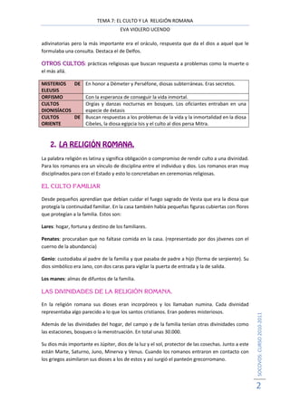 TEMA 7: EL CULTO Y LA RELIGIÓN ROMANA
                                     EVA VIOLERO UCENDO

adivinatorias pero la más importante era el oráculo, respuesta que da el dios a aquel que le
formulaba una consulta. Destaca el de Delfos.

          CULTOS:
OTROS CULTOS prácticas religiosas que buscan respuesta a problemas como la muerte o
el más allá.

MISTERIOS   DE En honor a Démeter y Perséfone, diosas subterráneas. Eras secretos.
ELEUSIS
ORFISMO        Con la esperanza de conseguir la vida inmortal.
CULTOS         Orgías y danzas nocturnas en bosques. Los oficiantes entraban en una
DIONISÍACOS    especie de éxtasis
CULTOS      DE Buscan respuestas a los problemas de la vida y la inmortalidad en la diosa
ORIENTE        Cibeles, la diosa egipcia Isis y el culto al dios persa Mitra.



    2. LA RELIGIÓN ROMANA.
La palabra religión es latina y significa obligación o compromiso de rendir culto a una divinidad.
Para los romanos era un vínculo de disciplina entre el individuo y dios. Los romanos eran muy
disciplinados para con el Estado y esto lo concretaban en ceremonias religiosas.

EL CULTO FAMILIAR

Desde pequeños aprendían que debían cuidar el fuego sagrado de Vesta que era la diosa que
protegía la continuidad familiar. En la casa también había pequeñas figuras cubiertas con flores
que protegían a la familia. Estos son:

Lares: hogar, fortuna y destino de los familiares.

Penates: procuraban que no faltase comida en la casa. (representado por dos jóvenes con el
cuerno de la abundancia)

Genio: custodiaba al padre de la familia y que pasaba de padre a hijo (forma de serpiente). Su
dios simbólico era Jano, con dos caras para vigilar la puerta de entrada y la de salida.

Los manes: almas de difuntos de la familia.

LAS DIVINIDADES DE LA RELIGIÓN ROMANA.

En la religión romana sus dioses eran incorpóreos y los llamaban numina. Cada divinidad
representaba algo parecido a lo que los santos cristianos. Eran poderes misteriosos.
                                                                                                      SOCOVOS: CURSO 2010-2011




Además de las divinidades del hogar, del campo y de la familia tenían otras divinidades como
las estaciones, bosques o la menstruación. En total unas 30.000.

Su dios más importante es Júpiter, dios de la luz y el sol, protector de las cosechas. Junto a este
están Marte, Saturno, Juno, Minerva y Venus. Cuando los romanos entraron en contacto con
los griegos asimilaron sus dioses a los de estos y así surgió el panteón grecorromano.




                                                                                                      2
 