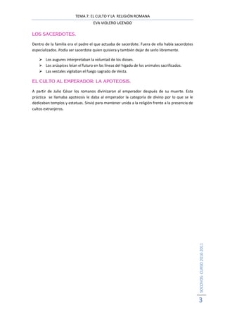 TEMA 7: EL CULTO Y LA RELIGIÓN ROMANA
                                     EVA VIOLERO UCENDO

LOS SACERDOTES.

Dentro de la familia era el padre el que actuaba de sacerdote. Fuera de ella había sacerdotes
especializados. Podía ser sacerdote quien quisiera y también dejar de serlo libremente.

        Los augures interpretaban la voluntad de los dioses.
        Los arúspices leían el futuro en las líneas del hígado de los animales sacrificados.
        Las vestales vigilaban el fuego sagrado de Vesta.

EL CULTO AL EMPERADOR: LA APOTEOSIS.

A partir de Julio César los romanos divinizaron al emperador después de su muerte. Esta
práctica se llamaba apoteosis le daba al emperador la categoría de divino por lo que se le
dedicaban templos y estatuas. Sirvió para mantener unida a la religión frente a la presencia de
cultos extranjeros.




                                                                                                  SOCOVOS: CURSO 2010-2011




                                                                                                  3
 