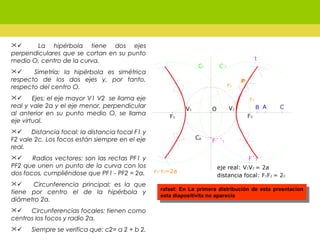        La hipérbola tiene dos ejes
perpendiculares que se cortan en su punto
medio O, centro de la curva.
       Simetría: la hipérbola es simétrica
respecto de los dos ejes y, por tanto,
respecto del centro O.
      Ejes: el eje mayor V1 V2 se llama eje
real y vale 2a y el eje menor, perpendicular
al anterior en su punto medio O, se llama
eje virtual.
      Distancia focal: la distancia focal F1 y
F2 vale 2c. Los focos están siempre en el eje
real.
      Radios vectores: son las rectas PF1 y
PF2 que unen un punto de la curva con los
dos focos, cumpliéndose que PF1 - PF2 = 2a.
       Circunferencia principal: es la que
tiene por centro el de la hipérbola y
diámetro 2a.
      Circunferencias focales: tienen como
centros los focos y radio 2a.
      Siempre se verifica que: c2= a 2 + b 2.
rafael: En La primera distribución de esta presntacion
esta diapositivita no aparecía
rafael: En La primera distribución de esta presntacion
esta diapositivita no aparecía
 