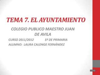 TEMA 7. EL AYUNTAMIENTO
 COLEGIO PUBLICO MAESTRO JUAN
           DE AVILA
CURSO 2011/2012     5º DE PRIMARIA
ALUMNO: LAURA CALONGE FERNÁNDEZ
 