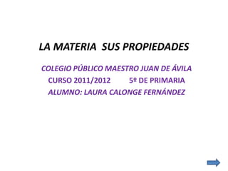 LA MATERIA SUS PROPIEDADES
COLEGIO PÚBLICO MAESTRO JUAN DE ÁVILA
 CURSO 2011/2012     5º DE PRIMARIA
 ALUMNO: LAURA CALONGE FERNÁNDEZ
 