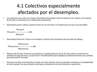 4.1 Colectivos especialmente
afectados por el desempleo.
• Los colectivos que sufre con mayor intensidad el desempleo están los jóvenes, las mujeres, los mayores
de 45 años y las personas sin cualificación profesional.
• Desempleo juvenil: afecta a jóvenes entre los 16 y 24 años. En España hay una tasa muy alta (50%).
PPJuvenil
TPJuvenil=------------------- x 100
PAJuvenil
• Desempleo femenino: Ilustra con claridad el carácter discriminatorio del mercado de trabajo.
PPFemenino
TPFemenino=------------------- x 100
PAFemenino
• Mayores de 45 años: Personas que pierden su empleo después de los 45 años suelen convertirse en
parados de larga duración, ya que tienen más dificultades para adaptarse profesionalmente a los cambios
que demanda el mercado.
• Personas con bajo nivel educativo: Existe una clara relación entre los estudios realizados y la probabilidad
de estar parado. Las tasas de paro más bajas se producen entre las titulaciones superiores.
 