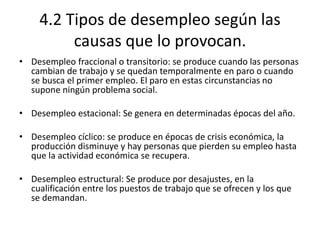 4.2 Tipos de desempleo según las
causas que lo provocan.
• Desempleo fraccional o transitorio: se produce cuando las personas
cambian de trabajo y se quedan temporalmente en paro o cuando
se busca el primer empleo. El paro en estas circunstancias no
supone ningún problema social.
• Desempleo estacional: Se genera en determinadas épocas del año.
• Desempleo cíclico: se produce en épocas de crisis económica, la
producción disminuye y hay personas que pierden su empleo hasta
que la actividad económica se recupera.
• Desempleo estructural: Se produce por desajustes, en la
cualificación entre los puestos de trabajo que se ofrecen y los que
se demandan.
 