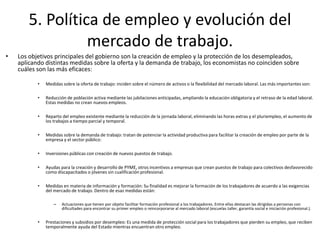 5. Política de empleo y evolución del
mercado de trabajo.
• Los objetivos principales del gobierno son la creación de empleo y la protección de los desempleados,
aplicando distintas medidas sobre la oferta y la demanda de trabajo, los economistas no coinciden sobre
cuáles son las más eficaces:
• Medidas sobre la oferta de trabajo: inciden sobre el número de activos o la flexibilidad del mercado laboral. Las más importantes son:
• Reducción de población activa mediante las jubilaciones anticipadas, ampliando la educación obligatoria y el retraso de la edad laboral.
Estas medidas no crean nuevos empleos.
• Reparto del empleo existente mediante la reducción de la jornada laboral, eliminando las horas extras y el pluriempleo, el aumento de
los trabajos a tiempo parcial y temporal.
• Medidas sobre la demanda de trabajo: tratan de potenciar la actividad productiva para facilitar la creación de empleo por parte de la
empresa y el sector público:
• Inversiones públicas con creación de nuevos puestos de trabajo.
• Ayudas para la creación y desarrollo de PYME, otros incentivos a empresas que crean puestos de trabajo para colectivos desfavorecido
como discapacitados o jóvenes sin cualificación profesional.
• Medidas en materia de información y formación: Su finalidad es mejorar la formación de los trabajadores de acuerdo a las exigencias
del mercado de trabajo. Dentro de esas medidas están:
– Actuaciones que tienen por objeto facilitar formación profesional a los trabajadores. Entre ellas destacan las dirigidas a personas con
dificultades para encontrar su primer empleo o reincorporarse al mercado laboral (escuelas taller, garantía social e iniciación profesional.).
• Prestaciones y subsidios por desempleo: Es una medida de protección social para los trabajadores que pierden su empleo, que reciben
temporalmente ayuda del Estado mientras encuentran otro empleo.
 