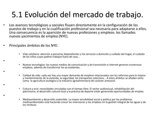 5.1 Evolución del mercado de trabajo.
• Los avances tecnológicos y sociales fluyen directamente en la configuración de los
puestos de trabajo y en la cualificación profesional sea necesaria para adaptarse a ellos.
Una consecuencia es la aparición de nuevas profesiones y empleos: los llamados
nuevos yacimientos de empleo (NYE).
• Principales ámbitos de los NYE:
• Vida cotidiana: atención a personas dependientes y los servicios a domicilio y cuidado del hogar, el cuidado
de los niños cuyos padres trabajan fuera de casa…
•
• Nuevas tecnologías: los nuevos medios de comunicación y de transmisión e internet generan numerosos
empleos, además de transformar los ya existentes.
•
• Calidad de vida: cada vez hay una mayor demanda de empleos relacionados con las reformas para la mejora
y mantenimiento de la vivienda, la seguridad, los transportes colectivos… A estos ámbitos se añaden otros
como la agricultura ecológica y la industria agroalimentaria de carácter artesanal.
•
• Cultura y ocio: necesidades vinculadas con el tiempo libre. El sector audiovisual, rehabilitación del
patrimonio, el desarrollo cultural local y la práctica de deporte están generando oportunidades de empleo.
•
• Medioambiente y desarrollo sostenible. La mayor sensibilidad social y política por los problemas
medioambientales está haciendo crecer las inversiones y los empleos en la gestión integral de las aguas y de
los residuos.
 