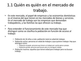 1.1 Quién es quién en el mercado de
trabajo.
• En este mercado, el papel de empresas y las economías domésticas
es el inverso del que tienen en los mercados de bienes y servicios.
En el mercado de trabajo son las empresas que demandan
trabajadores, y las familias las que ofrecen su trabajo.
•
• Para entender el funcionamiento de este mercado hay que
distinguir como se clasifica la población en función de acceso al
trabajo:
•
• Población de 16 años o más: población total en edad de trabajar.
• Población activa: personas en edad de trabajar y que quieren trabajar. Hay que
distinguir entre:
– Población ocupada: personas que tienen un trabajo por cuenta ajena o propia.
– Población parada: personas que buscan pero no consiguen trabajo.
• Población inactiva: aquellos que tienen edad para trabajar pero no buscan
trabajo.
 