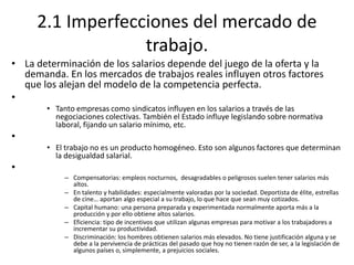2.1 Imperfecciones del mercado de
trabajo.
• La determinación de los salarios depende del juego de la oferta y la
demanda. En los mercados de trabajos reales influyen otros factores
que los alejan del modelo de la competencia perfecta.
•
• Tanto empresas como sindicatos influyen en los salarios a través de las
negociaciones colectivas. También el Estado influye legislando sobre normativa
laboral, fijando un salario mínimo, etc.
•
• El trabajo no es un producto homogéneo. Esto son algunos factores que determinan
la desigualdad salarial.
•
– Compensatorias: empleos nocturnos, desagradables o peligrosos suelen tener salarios más
altos.
– En talento y habilidades: especialmente valoradas por la sociedad. Deportista de élite, estrellas
de cine… aportan algo especial a su trabajo, lo que hace que sean muy cotizados.
– Capital humano: una persona preparada y experimentada normalmente aporta más a la
producción y por ello obtiene altos salarios.
– Eficiencia: tipo de incentivos que utilizan algunas empresas para motivar a los trabajadores a
incrementar su productividad.
– Discriminación: los hombres obtienen salarios más elevados. No tiene justificación alguna y se
debe a la pervivencia de prácticas del pasado que hoy no tienen razón de ser, a la legislación de
algunos países o, simplemente, a prejuicios sociales.
 
