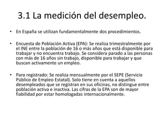 3.1 La medición del desempleo.
• En España se utilizan fundamentalmente dos procedimientos.
• Encuesta de Población Activa (EPA): Se realiza trimestralmente por
el INE entre la población de 16 o más años que está disponible para
trabajar y no encuentra trabajo. Se considera parado a las personas
con más de 16 años sin trabajo, disponible para trabajar y que
buscan activamente un empleo.
• Paro registrado: Se realiza mensualmente por el SEPE (Servicio
Público de Empleo Estatal). Solo tiene en cuenta a aquellos
desempleados que se registran en sus oficinas, no distingue entre
población activa e inactiva. Las cifras de la EPA son de mayor
fiabilidad por estar homologadas internacionalmente.
 