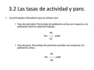 3.2 Las tasas de actividad y paro.
• Los principales indicadores que se utilizan son:
• Tasa de actividad: Porcentaje de población activa con respecto a la
población total en edad de trabajar.
PA
TA= ------ x100
PT
• Tasa de paro: Porcentaje de personas paradas con respecto a la
población activa.
PP
TA= ------ x100
PA
 