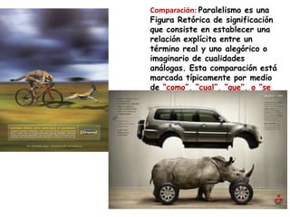 Comparación: Paralelismo es una
Figura Retórica de significación
que consiste en establecer una
relación explícita entre un
término real y uno alegórico o
imaginario de cualidades
análogas. Esta comparación está
marcada típicamente por medio
de “como”, “cual”, “que”, o “se
asemeja a”
 