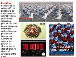 Repetición:
Consiste en la
reiteración de
palabras o de
otros recursos
expresivos que
genera una
relevancia
poética. En todo
poema aparecen
elementos
reiterativos que
poseen esa
función, por
ejemplo, el
acento, las
pausas, la
aliteración, el
isosilabismo, la
rima o el
estribillo entre
 