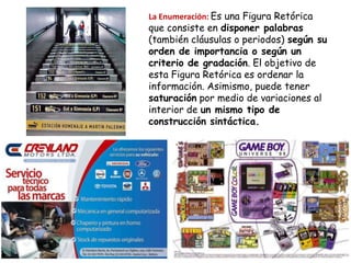 La Enumeración: Es una Figura Retórica
que consiste en disponer palabras
(también cláusulas o periodos) según su
orden de importancia o según un
criterio de gradación. El objetivo de
esta Figura Retórica es ordenar la
información. Asimismo, puede tener
saturación por medio de variaciones al
interior de un mismo tipo de
construcción sintáctica.
 