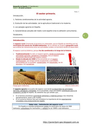 Geografía de España (2º Bachillerato).
Tema 7: El sector primario.
http://javier2pm-geo.blogspot.com.es
1
Tema: 7
El sector primario.
Introducción.
1. Factores condicionantes de la actividad agraria.
2. Evolución de las actividades: de la agricultura tradicional a la moderna.
3. Los paisajes agrarios en España.
4. Características actuales del medio rural español (tras la adhesión comunitaria).
Vocabulario.
Introducción.
El espacio rural comprende el territorio no urbanizado, que en España se identifica con los
municipios de menos de 10.000 habitantes. De su estudio se ocupa la geografía rural,
que analiza las interacciones entre las actividades rurales y el territorio donde se desarrollan.
El espacio rural es dinámico, porque ha ido cambiando a lo largo de la historia.
 Tradicionalmente ha sido un espacio agrario, donde se practicaban
actividades agrícolas, ganaderas y forestales. Era un espacio
claramente diferenciado del espacio urbano.
 Desde la década de 1990 se ha convertido en un espacio
multifuncional, que acoge nuevas ocupaciones y actividades
demandadas por la sociedad: residenciales, las industriales, las de
servicios y las recreativas.
El espacio agrario es la parte del espacio rural donde se desarrollan las actividades
agrícolas, ganaderas y forestales. En la actualidad, estas actividades contribuyen poco a la
ocupación y al PIB de España. No obstante hay que señalar que:
 En el terreno económico suministran alimentos y materias primas a las industrias
agroalimentaria, textil o del mueble.
 En el comercio exterior hay que considerar la importancia de las exportaciones
vinculadas a las producciones de regadío.
Saber más… Delimitación del espacio rural.
En España se considera propiamente rurales los municipios de menos de 2000
habitantes; semiurbanos los intermedios, y urbanos los de 10000 o más habitantes.
Paisaje agrario mediterráneo. Olivar en Linares (Jaén).
 