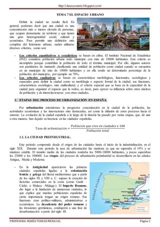 http://clasesconarte.blogspot.com/
PROFESORA: MARÍA TERESA MENA GIL Página 1
TEMA 7 EL ESPACIO URBANO
Definir la ciudad no resulta fácil. En
general, podemos decir que una ciudad es una
concentración más o menos elevada de personas,
que ocupan densamente un territorio y que tienen
una gran heterogeneidad social, cultural y
económica. Para permitir una definición más
completa del fenómeno urbano, suelen utilizarse
diversos criterios, como son:
- Los criterios cuantitativos o estadísticos se basan en cifras. El Instituto Nacional de Estadística
(INE) considera población urbana todo municipio con más de 10000 habitantes. Este criterio es
incompleto porque contabiliza la población de todo el término municipal. Por ello, algunos autores
son partidarios de matizarlo clasificando una entidad de población como ciudad cuando se encuentra
en un municipio de más de 10000 habitantes y en ella reside un determinado porcentaje de la
población del municipio, por ejemplo un 70%.
- Los criterios cualitativos se basan en características morfológicas, funcionales, sociológicas y
espaciales para definir la ciudad como su morfología o aspecto formal de la ciudad, sus funciones,
características sociológico, más multicultural, y el criterio espacial que se basa en la capacidad de la
ciudad para organizar el espacio que la rodea, es decir, para ejercer su influencia sobre otros núcleos
de población y de interrelacionarse con otras ciudades.
1. ETAPAS DEL PROCESO DE URBANIZACIÓN EN ESPAÑA.
Por urbanización entendemos la progresiva concentración en la ciudad de la población, las
actividades económicas y las innovaciones más destacadas, así como la difusión de estos procesos hacia el
entorno. La evolución de la ciudad española a lo largo de la historia ha pasado por varias etapas, que, de una
u otra manera, han dejado su herencia en las ciudades españolas.
𝑇𝑎𝑠𝑎 𝑑𝑒 𝑢𝑟𝑏𝑎𝑛𝑖𝑧𝑎𝑐𝑖ó𝑛 =
𝑃𝑜𝑏𝑙𝑎𝑐𝑖ó𝑛 𝑞𝑢𝑒 𝑣𝑖𝑣𝑒 𝑒𝑛 𝑐𝑖𝑢𝑑𝑎𝑑𝑒𝑠 𝑥 100
𝑃𝑜𝑏𝑙𝑎𝑐𝑖ó𝑛 𝑡𝑜𝑡𝑎𝑙
1.1. LA CIUDAD PREINDUSTRIAL.
Este período comprende desde el origen de las ciudades hasta el inicio de la industrialización, en el
siglo XIX. Durante este período la tasa de urbanización fue modesta ya que no superaba el 10% y se
mantuvo estable. El tamaño medio de las ciudades rondaba los 5000-10000 habitantes, y pocas superaban
los 25000 o los 100000. Las etapas del proceso de urbanización preindustrial se desarrollaron en las edades
Antigua, Media y Moderna.
- En la Antigüedad aparecieron las primeras
ciudades españolas ligadas a la colonización
fenicia y griega del litoral mediterráneo que a partir
de los siglos IX y VIII a. C. supuso la creación de
factorías comerciales en la costa (como Gadir –
Cádiz- o Malaca –Málaga-). El Imperio Romano,
dio lugar a la fundación de numerosas ciudades, lo
que explica que muchas poblaciones españolas de
cierta importancia tengan un origen romano. Sus
funciones eran político-militares, administrativas o
económicas. La decadencia del poder romano y
las invasiones germánicas, condujeron a una fase de
desurbanización a partir del siglo III.
 