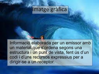 Imatge gràfica 
• Informació elaborada per un emissor amb 
un material que s’ordena segons una 
estructura i un punt de vista, fent ús d’un 
codi i d’uns recursos expressius per a 
dirigir-se a un receptor. 
 