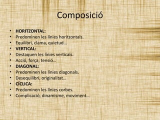 Composició 
• HORITZONTAL: 
• Predominen les línies horitzontals. 
• Equilibri, clama, quietud… 
• VERTICAL: 
• Destaquen les línies verticals. 
• Acció, força, tensió… 
• DIAGONAL: 
• Predominen les línies diagonals. 
• Desequilibri, originalitat… 
• CÍCLICA: 
• Predominen les línies corbes. 
• Complicació, dinamisme, moviment… 
 