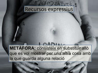 Recursos expressius 
• METÀFORA: consisteix en substituir allò 
que es vol mostrar per una altra cosa amb 
la que guarda alguna relació 
 