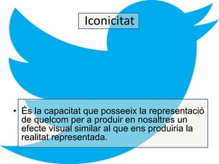 Iconicitat 
• És la capacitat que posseeix la representació 
de quelcom per a produir en nosaltres un 
efecte visual similar al que ens produiria la 
realitat representada. 
 
