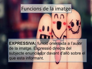 Funcions de la imatge 
• EXPRESSIVA: funció orientada a l’autor 
de la imatge. Expressió directa del 
subjecte enunciador davant d’allò sobre el 
que esta informant. 
 