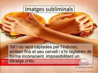 Imatges subliminals 
• Tot i no sent captades per l’individu, 
arriben fins el seu cervell i s’hi registren de 
forma inconscient, impossibilitant un 
filtratge crític. 
 