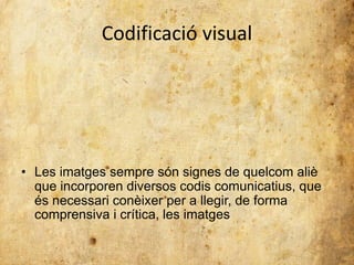 Codificació visual 
• Les imatges sempre són signes de quelcom aliè 
que incorporen diversos codis comunicatius, que 
és necessari conèixer per a llegir, de forma 
comprensiva i crítica, les imatges 
 
