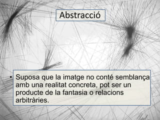 Abstracció 
• Suposa que la imatge no conté semblança 
amb una realitat concreta, pot ser un 
producte de la fantasia o relacions 
arbitràries. 
 