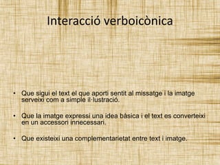 Interacció verboicònica 
• Que sigui el text el que aporti sentit al missatge i la imatge 
serveixi com a simple il·lustració. 
• Que la imatge expressi una idea bàsica i el text es converteixi 
en un accessori innecessari. 
• Que existeixi una complementarietat entre text i imatge. 
 