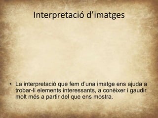 Interpretació d’imatges 
• La interpretació que fem d’una imatge ens ajuda a 
trobar-li elements interessants, a conèixer i gaudir 
molt més a partir del que ens mostra. 

