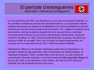 El període d'entreguerres
Adolf Hitler i l'Alemanya d'entreguerres
La crisi econòmica del 1929, que Alemanya va viure amb una especial virulència, va
fer possible la vertiginosa ascensió del nacionalsocialisme. Les empobrides classes
mitjanes alemanyes van abraçar-se al nazisme com a última possibilitat de salvació
davant la por que els produïa l’ascens del comunisme. Així, malgrat el simplisme de la
seva doctrina i del seu programa (superioritat de la raça germànica, submissió
incondicional de l’individu a la comunitat, antisemitisme, antimarxisme, rebuig del
tractat de Versalles). El 1932, Hindenburg del partit Nazi va guanyar les eleccions i
proposa a Hitler de canceller. Però, com no tenien la majoria parlamentària van
convocar de nou noves eleccions el 1933, i Hitler es proclama Führer.
Ràpidament, Hitler es va fer atorgar amplíssims poders (llei de Capacitació) i va
procedir a desfer-se dels adversaris i dels col·laboradors de fidelitat dubtosa. Va
organitzar la Gestapo (1934), va dictar lleis contra els jueus, va crear camps de
concentració i tribunals especials, i en la denominada nit dels ganivets llargs (30
de juny del 1934) va fer assassinar, entre d’altres, els caps de la SA (Seccions
d'Assalt) i de l’ala moderada del seu propi partit.
 